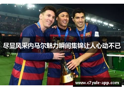 尽显风采内马尔魅力瞬间集锦让人心动不已