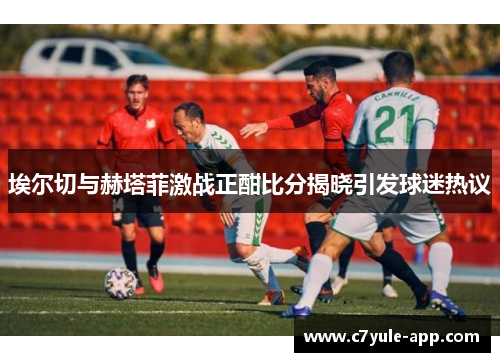 埃尔切与赫塔菲激战正酣比分揭晓引发球迷热议